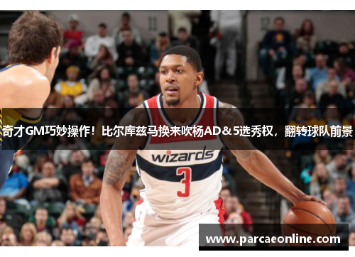 奇才GM巧妙操作！比尔库兹马换来吹杨AD&5选秀权，翻转球队前景